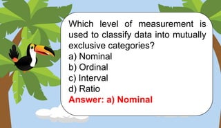 Which level of measurement is
used to classify data into mutually
exclusive categories?
a) Nominal
b) Ordinal
c) Interval
d) Ratio
Answer: a) Nominal
 