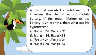 A scientist invented a substance that
increases the life of an automobile
battery. If the mean lifetime of the
battery is 24 months, then what are his
hypotheses?
A. 𝐻𝑜: 𝜇 = 24, 𝐻𝑎: 𝜇 ≠ 24
𝐵. 𝐻𝑜: 𝜇 = 24, 𝐻𝑎: 𝜇> 24
C. 𝐻𝑜: 𝜇 = 24, 𝐻𝑎: 𝜇 ≤ 24
D. 𝐻𝑜: 𝑝 = 24, 𝐻𝑎: 𝑝> 24
 