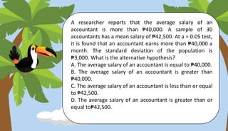 A researcher reports that the average salary of an
accountant is more than ₱40,000. A sample of 30
accountants has a mean salary of ₱42,500. At a = 0.05 test,
it is found that an accountant earns more than ₱40,000 a
month. The standard deviation of the population is
₱3,000. What is the alternative hypothesis?
A. The average salary of an accountant is equal to ₱40,000.
B. The average salary of an accountant is greater than
₱40,000.
C. The average salary of an accountant is less than or equal
to ₱42,500.
D. The average salary of an accountant is greater than or
equal to₱42,500.
 
