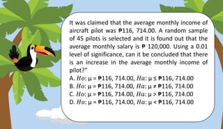 It was claimed that the average monthly income of
aircraft pilot was ₱116, 714.00. A random sample
of 45 pilots is selected and it is found out that the
average monthly salary is ₱ 120,000. Using a 0.01
level of significance, can it be concluded that there
is an increase in the average monthly income of
pilot?”
A. 𝐻𝑜: µ = ₱116, 714.00, 𝐻𝑎: µ ≤ ₱116, 714.00
B. 𝐻𝑜: µ = ₱116, 714.00, 𝐻𝑎: µ ≠ ₱116, 714.00
C. 𝐻𝑜: µ = ₱116, 714.00, 𝐻𝑎: µ > ₱116, 714.00
D. 𝐻𝑜: µ = ₱116, 714.00, 𝐻𝑎: µ < ₱116, 714.00
 