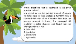 Which directional test is illustrated in the given
problem below?
In a recent survey, the average amount of money
students have in their wallets is ₱200.00 with a
standard deviation of 45. A teacher feels that the
average amount is lower. She surveyed 80
randomly selected students and found that the
average amount is ₱35.
A. left-tailed
B. two-tailed
C. alternative
D. right-tailed
 