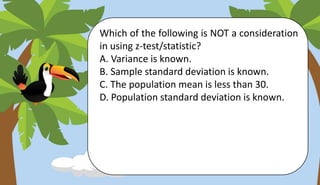 Which of the following is NOT a consideration
in using z-test/statistic?
A. Variance is known.
B. Sample standard deviation is known.
C. The population mean is less than 30.
D. Population standard deviation is known.
 
