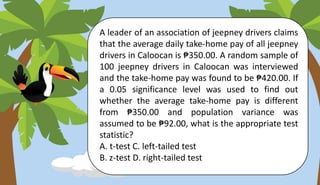 A leader of an association of jeepney drivers claims
that the average daily take-home pay of all jeepney
drivers in Caloocan is ₱350.00. A random sample of
100 jeepney drivers in Caloocan was interviewed
and the take-home pay was found to be ₱420.00. If
a 0.05 significance level was used to find out
whether the average take-home pay is different
from ₱350.00 and population variance was
assumed to be ₱92.00, what is the appropriate test
statistic?
A. t-test C. left-tailed test
B. z-test D. right-tailed test
 
