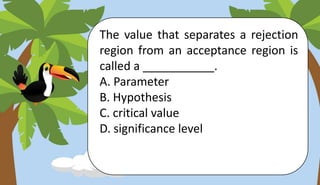 The value that separates a rejection
region from an acceptance region is
called a ___________.
A. Parameter
B. Hypothesis
C. critical value
D. significance level
 