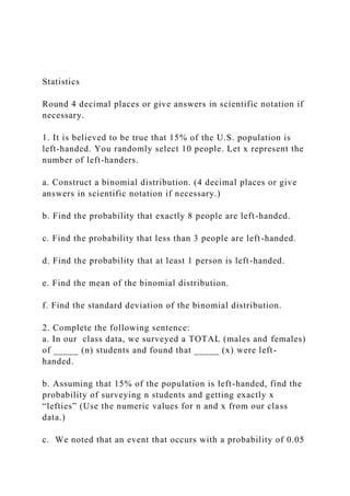 Statistics
Round 4 decimal places or give answers in scientific notation if
necessary.
1. It is believed to be true that 15% of the U.S. population is
left-handed. You randomly select 10 people. Let x represent the
number of left-handers.
a. Construct a binomial distribution. (4 decimal places or give
answers in scientific notation if necessary.)
b. Find the probability that exactly 8 people are left-handed.
c. Find the probability that less than 3 people are left-handed.
d. Find the probability that at least 1 person is left-handed.
e. Find the mean of the binomial distribution.
f. Find the standard deviation of the binomial distribution.
2. Complete the following sentence:
a. In our class data, we surveyed a TOTAL (males and females)
of _____ (n) students and found that _____ (x) were left-
handed.
b. Assuming that 15% of the population is left-handed, find the
probability of surveying n students and getting exactly x
“lefties” (Use the numeric values for n and x from our class
data.)
c. We noted that an event that occurs with a probability of 0.05
 