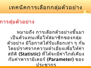 เทคนิค การเลือ กกลุ่ม ตัว อย่า ง

การสุ่ม ตัว อย่า ง
หมายถึง การเลือ กตัว อย่า งขึ้น มา
เป็น ตัว แทนเพื่อ ให้ส มาชิก ของกลุ่ม
ตัว อย่า ง มีโ อกาสได้ร ับ เลือ กเท่า ๆ กัน
โดยปราศจากความลำา เอีย งเพือ ให้ค า
่
่
สถิต ิ (Statistic) ที่ไ ด้จ ะมีค า ใกล้เ คีย ง
่
กับ ค่า พารามิเ ตอร์ (Parameter) ของ
ประชากร

 