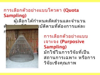 การเลือ กตัว อย่า งแบบโควตา (Quota
Sampling)
ผูเ ลือ กได้ก ำา หนดสัด ส่ว นและจำา นวน
้
ตัว อย่า งที่ม ีค ณ สมบัต ิต ามที่ต ้อ งการแต่ล ะ
ุ
กลุ่ม ไว้ล ่ว งหน้า
การเลือ กตัว อย่า งแบบ
เจาะจง (Purposive
Sampling)
มัก ใช้ใ นการวิจ ัย ที่เ ป็น
สถานการเฉพาะ หรือ การ
วิจ ัย เชิง คุณ ภาพ

 