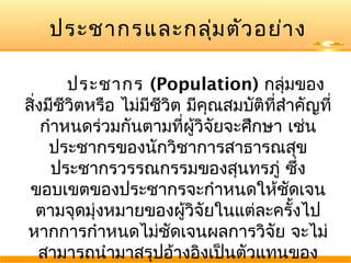 ประชากรและกลุ่ม ตัว อย่า ง
ประชากร (Population) กลุ่มของ
สิงมีชีวิตหรือ ไม่มีชวิต มีคณสมบัติที่สำาคัญที่
่
ี
ุ
กำาหนดร่วมกันตามที่ผู้วิจัยจะศึกษา เช่น
ประชากรของนักวิชาการสาธารณสุข
ประชากรวรรณกรรมของสุนทรภู่ ซึง
่
ขอบเขตของประชากรจะกำาหนดให้ชดเจน
ั
ตามจุดมุ่งหมายของผู้วิจัยในแต่ละครั้งไป
หากการกำาหนดไม่ชัดเจนผลการวิจัย จะไม่
สามารถนำามาสรุปอ้างอิงเป็นตัวแทนของ

 