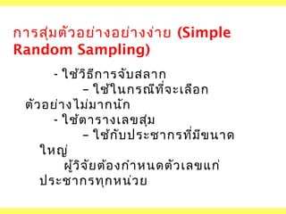 การสุ่ม ตัว อย่า งอย่า งง่า ย (Simple
Random Sampling)
- ใช้ว ิธ ก ารจับ สลาก
ี
– ใช้ใ นกรณีท ี่จ ะเลือ ก
ตัว อย่า งไม่ม ากนัก
- ใช้ต ารางเลขสุม
่
– ใช้ก ับ ประชากรที่ม ข นาด
ี
ใหญ่
ผูว ิจ ัย ต้อ งกำา หนดตัว เลขแก่
้
ประชากรทุก หน่ว ย

 