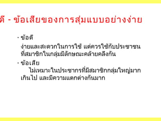 ดี - ข้อ เสีย ของการสุม แบบอย่า งง่า ย
่
• ข้อ ดี
ง่ายและสะดวกในการใช้ แต่ควรใช้กับประชาชน
ที่สมาชิกในกลุมมีลักษณะคล้ายคลึงกัน
่
• ข้อ เสีย
ไม่เหมาะในประชากรที่มสมาชิกกลุมใหญ่มาก
ี
่
เกินไป และมีความแตกต่างกันมาก

 