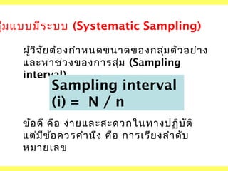 สุม แบบมีร ะบบ (Systematic Sampling)
่
ผูว ิจ ัย ต้อ งกำา หนดขนาดของกลุ่ม ตัว อย่า ง
้
และหาช่ว งของการสุม (Sampling
่
interval)

Sampling interval
(i) = N / n

ข้อ ดี คือ ง่า ยและสะดวกในทางปฏิบ ต ิ
ั
แต่ม ข ้อ ควรคำา นึง คือ การเรีย งลำา ดับ
ี
หมายเลข

 
