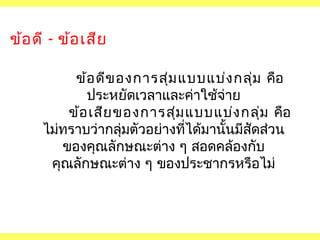 ข้อ ดี - ข้อ เสีย
ข้อ ดีข องการสุม แบบแบ่ง กลุ่ม คือ
่
ประหยัดเวลาและค่าใช้จ่าย
ข้อ เสีย ของการสุม แบบแบ่ง กลุ่ม คือ
่
ไม่ทราบว่ากลุ่มตัวอย่างที่ได้มานั้นมีสัดส่วน
ของคุณลักษณะต่าง ๆ สอดคล้องกับ
คุณลักษณะต่าง ๆ ของประชากรหรือไม่

 