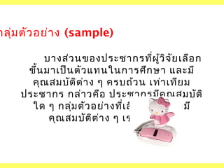กลุ่ม ตัว อย่า ง (sample)
บางส่ว นของประชากรที่ผ ว ิจ ัย เลือ ก
ู้
ขึ้น มาเป็น ตัว แทนในการศึก ษา และมี
คุณ สมบัต ิต ่า ง ๆ ครบถ้ว น เท่า เทีย ม
ประชากร กล่า วคือ ประชากรมีค ณ สมบัต ิ
ุ
ใด ๆ กลุ่ม ตัว อย่า งที่เ ลือ กมาก็ต ้อ งมี
คุณ สมบัต ิต ่า ง ๆ เช่น นัน ด้ว ย
้

 