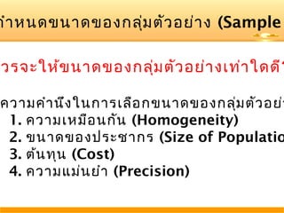 กำา หนดขนาดของกลุม ตัว อย่า ง (Sample
่

วรจะให้ข นาดของกลุ่ม ตัว อย่า งเท่า ใดดี?

ความคำา นึง ในการเลือ กขนาดของกลุ่ม ตัว อย่า
1. ความเหมือ นกัน (Homogeneity)
2. ขนาดของประชากร (Size of Populatio
3. ต้น ทุน (Cost)
4. ความแม่น ยำา (Precision)

 