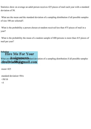 Statistics show on average an adult person receives 425 pieces of mail each year with a standard
deviation of 50.
What are the mean and the standard deviation of a sampling distribution if all possible samples
of size 100 are selected?.
What is the probability a person chosen at random received less than 475 pieces of mail in a
year?
What is the probability the mean of a random sample of 400 persons is more than 415 pieces of
mail per year?
Solution
What are the mean and the standard deviation of a sampling distribution if all possible samples
of size 100 are selected?.
mean=425
standard deviation=50/n
=50/10
=5
 