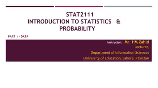 STAT2111
INTRODUCTION TO STATISTICS &
PROBABILITY
Instructor: Mr. HM Zahid
Lecturer,
Department of Information Sciences
University of Education, Lahore, Pakistan
PART 1 - DATA
 