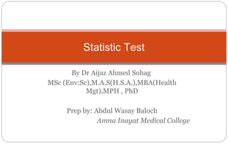 By Dr Aijaz Ahmed Sohag
MSc (Env:Sc),M.A.S(H.S.A.),MBA(Health
Mgt),MPH , PhD
Prep by: Abdul Wasay Baloch
Amna Inayat Medical College
Statistic Test
 