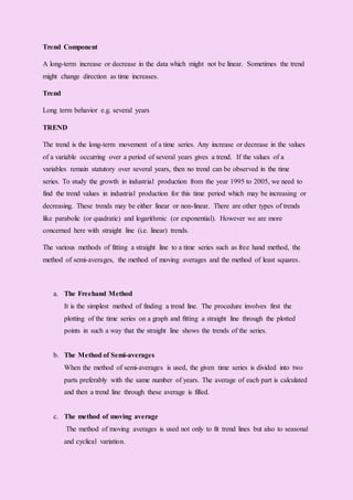 Trend Component
A long-term increase or decrease in the data which might not be linear. Sometimes the trend
might change direction as time increases.
Trend
Long term behavior e.g. several years
TREND
The trend is the long-term movement of a time series. Any increase or decrease in the values
of a variable occurring over a period of several years gives a trend. If the values of a
variables remain statutory over several years, then no trend can be observed in the time
series. To study the growth in industrial production from the year 1995 to 2005, we need to
find the trend values in industrial production for this time period which may be increasing or
decreasing. These trends may be either linear or non-linear. There are other types of trends
like parabolic (or quadratic) and logarithmic (or exponential). However we are more
concerned here with straight line (i.e. linear) trends.
The various methods of fitting a straight line to a time series such as free hand method, the
method of semi-averages, the method of moving averages and the method of least squares.
a. The Freehand Method
It is the simplest method of finding a trend line. The procedure involves first the
plotting of the time series on a graph and fitting a straight line through the plotted
points in such a way that the straight line shows the trends of the series.
b. The Method of Semi-averages
When the method of semi-averages is used, the given time series is divided into two
parts preferably with the same number of years. The average of each part is calculated
and then a trend line through these average is filled.
c. The method of moving average
The method of moving averages is used not only to fit trend lines but also to seasonal
and cyclical variation.
 
