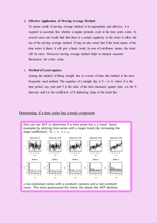 d. Effective Application of Moving Average Method
To ensure result of moving average method to be appropriate and effective, it is
required to ascertain first whether a regular periodic cycle in the time series exists. In
several cases one would find that there is a certain regularity in the series to allow the
use of the moving average method. If may be also noted that if the basis nature of the
time series is linear, it will give a linear trend. In case of curvilinear nature, the trend
will be curve. Moreover moving average method helps to element seasonal
fluctuation, for a time series.
e. Method of Least squares
Among the method of fitting straight line to a series of data, this method is the most
frequently used method. The equation of a straight line is Y = a+ b´ where X is the
time period, say, year and Y is the value of the item measured against time, a is the Y-
intercept and b is the coefficient of X indicating slope of the trend line.
Determining if a time series has a trend component
 
