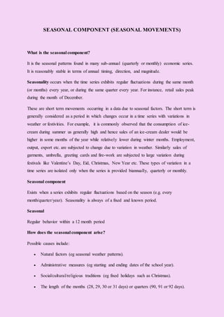SEASONAL COMPONENT (SEASONAL MOVEMENTS)
What is the seasonal component?
It is the seasonal patterns found in many sub-annual (quarterly or monthly) economic series.
It is reasonably stable in terms of annual timing, direction, and magnitude.
Seasonality occurs when the time series exhibits regular fluctuations during the same month
(or months) every year, or during the same quarter every year. For instance, retail sales peak
during the month of December.
These are short term movements occurring in a data due to seasonal factors. The short term is
generally considered as a period in which changes occur in a time series with variations in
weather or festivities. For example, it is commonly observed that the consumption of ice-
cream during summer us generally high and hence sales of an ice-cream dealer would be
higher in some months of the year while relatively lower during winter months. Employment,
output, export etc. are subjected to change due to variation in weather. Similarly sales of
garments, umbrella, greeting cards and fire-work are subjected to large variation during
festivals like Valentine’s Day, Eid, Christmas, New Year etc. These types of variation in a
time series are isolated only when the series is provided biannually, quarterly or monthly.
Seasonal component
Exists when a series exhibits regular fluctuations based on the season (e.g. every
month/quarter/year). Seasonality is always of a fixed and known period.
Seasonal
Regular behavior within a 12 month period
How does the seasonal component arise?
Possible causes include:
 Natural factors (eg seasonal weather patterns).
 Administrative measures (eg starting and ending dates of the school year).
 Social/cultural/religious traditions (eg fixed holidays such as Christmas).
 The length of the months (28, 29, 30 or 31 days) or quarters (90, 91 or 92 days).
 