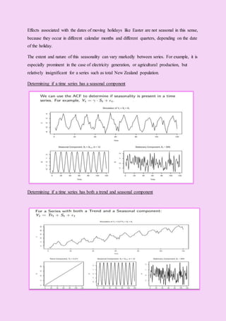 Effects associated with the dates of moving holidays like Easter are not seasonal in this sense,
because they occur in different calendar months and different quarters, depending on the date
of the holiday.
The extent and nature of this seasonality can vary markedly between series. For example, it is
especially prominent in the case of electricity generation, or agricultural production, but
relatively insignificant for a series such as total New Zealand population.
Determining if a time series has a seasonal component
Determining if a time series has both a trend and seasonal component
 