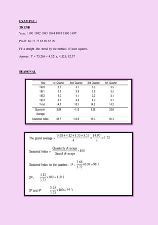 EXAMPLE :
TREND
Year: 1991 1992 1993 1994 1995 1996 1997
Profit: 60 72 75 65 80 85 90
Fit a straight line trend by the method of least squares.
Answer: Y = 75.286 + 4.321x, 4.321, 92.57
SEASONAL
 