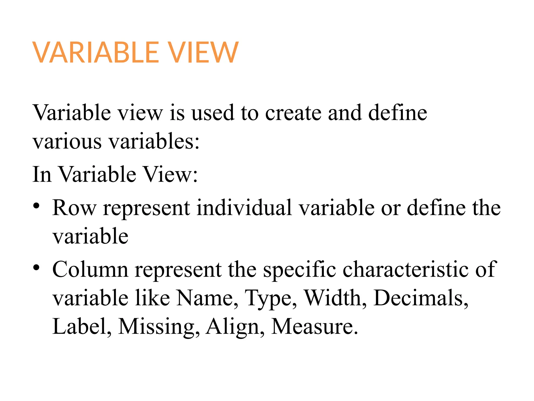 VARIABLE VIEW
Variable view is used to create and define
various variables:
In Variable View:
• Row represent individual variable or define the
variable
• Column represent the specific characteristic of
variable like Name, Type, Width, Decimals,
Label, Missing, Align, Measure.
 