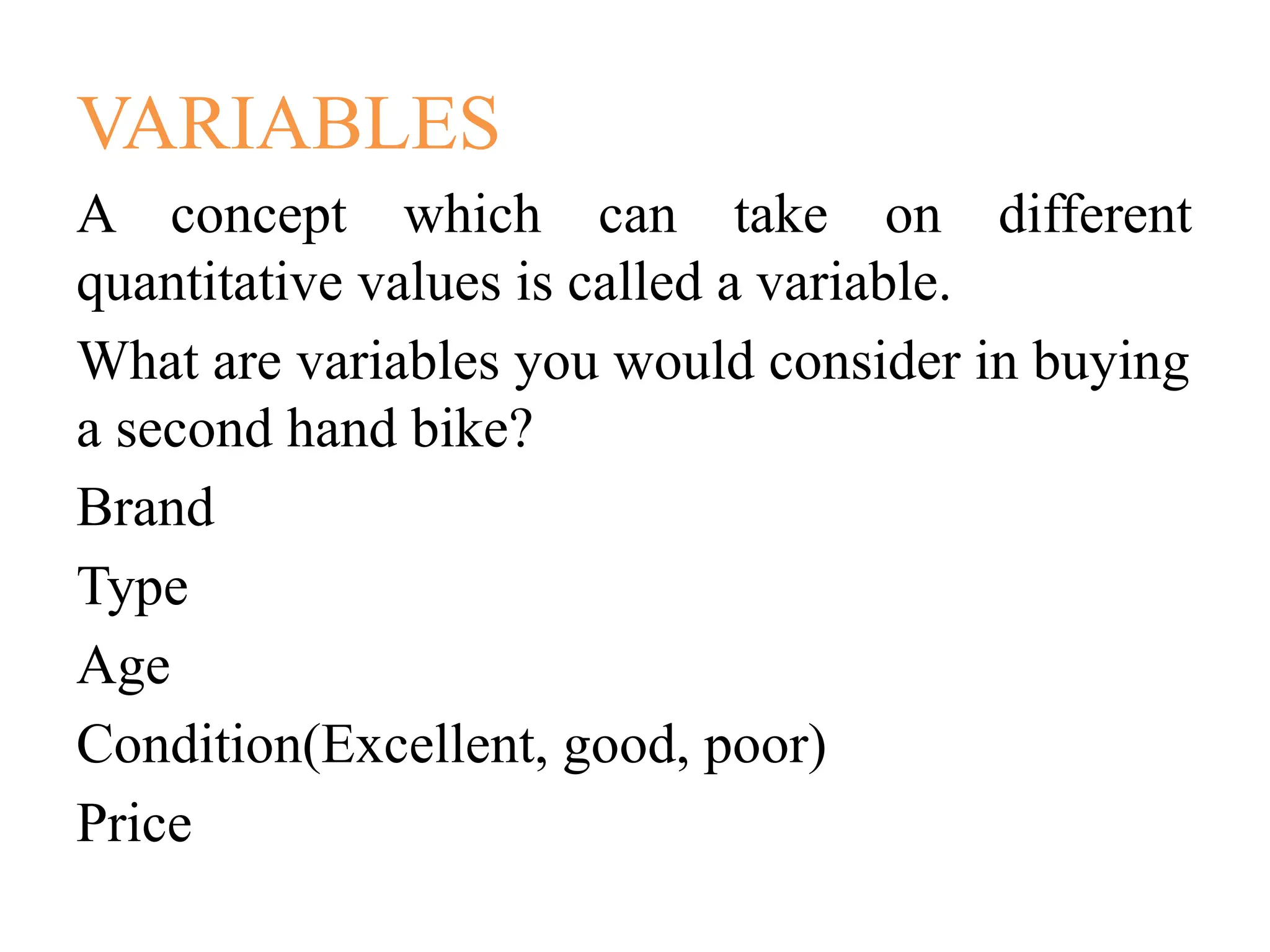 VARIABLES
A concept which can take on different
quantitative values is called a variable.
What are variables you would consider in buying
a second hand bike?
Brand
Type
Age
Condition(Excellent, good, poor)
Price
 