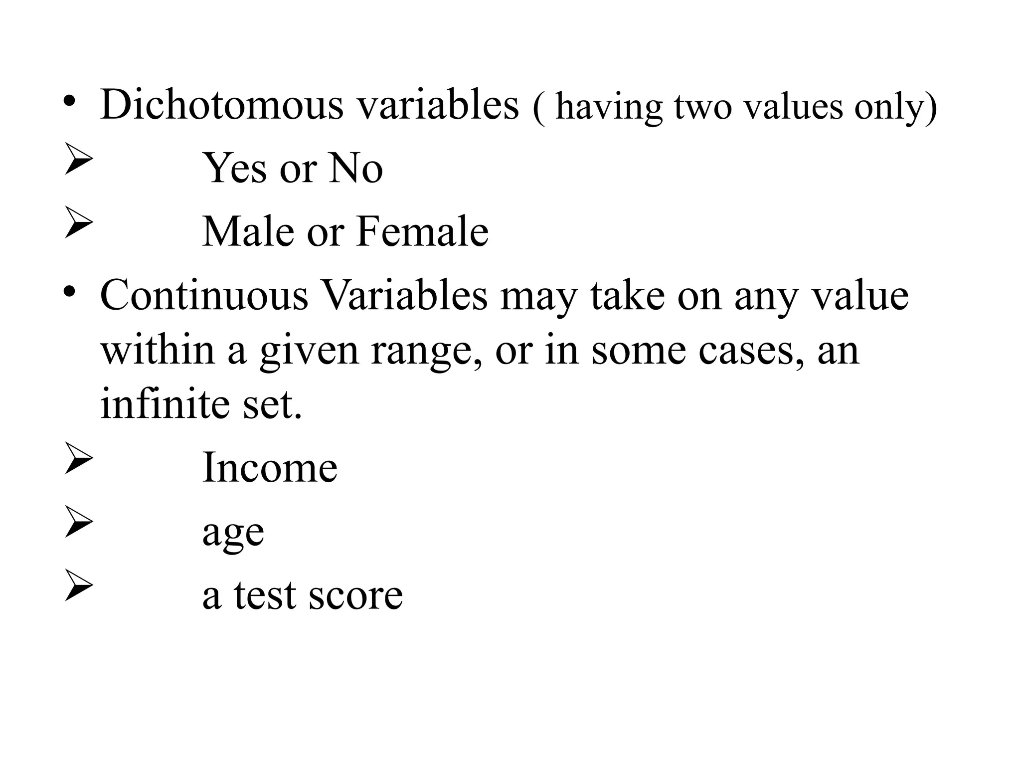 • Dichotomous variables ( having two values only)
 Yes or No
 Male or Female
• Continuous Variables may take on any value
within a given range, or in some cases, an
infinite set.
 Income
 age
 a test score
 