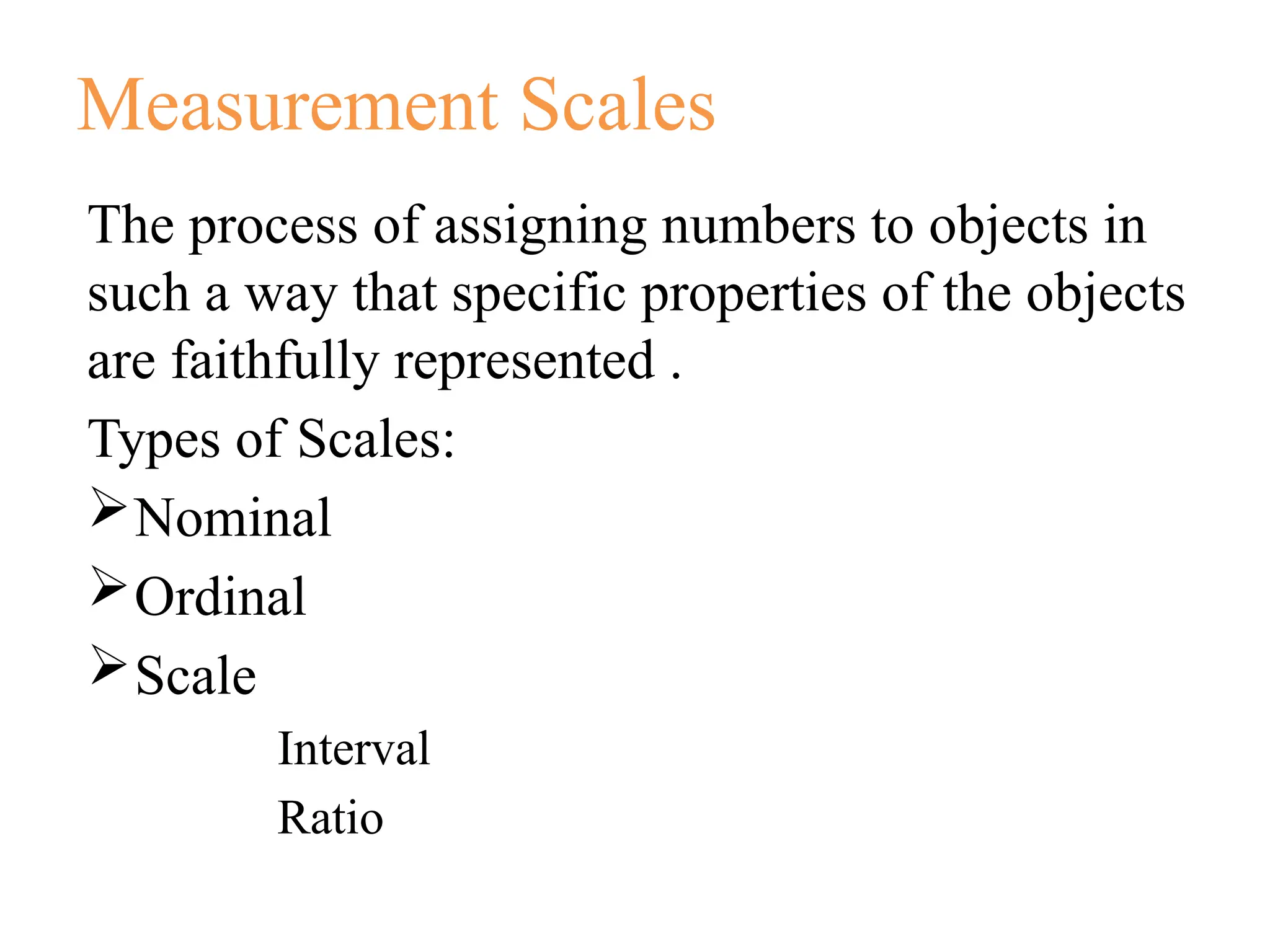 Measurement Scales
The process of assigning numbers to objects in
such a way that specific properties of the objects
are faithfully represented .
Types of Scales:
Nominal
Ordinal
Scale
Interval
Ratio
 