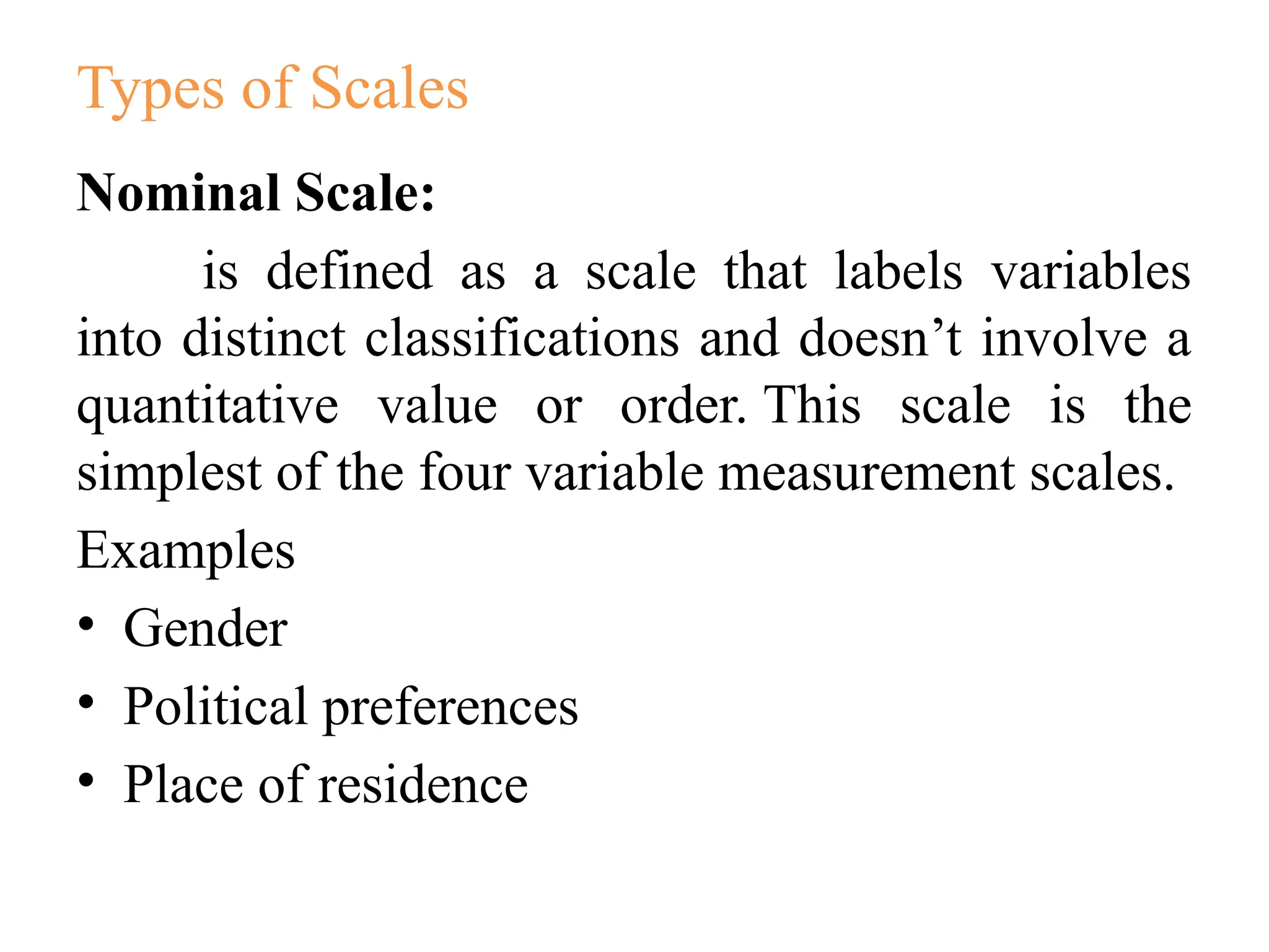 Types of Scales
Nominal Scale:
is defined as a scale that labels variables
into distinct classifications and doesn’t involve a
quantitative value or order. This scale is the
simplest of the four variable measurement scales.
Examples
• Gender
• Political preferences
• Place of residence
 