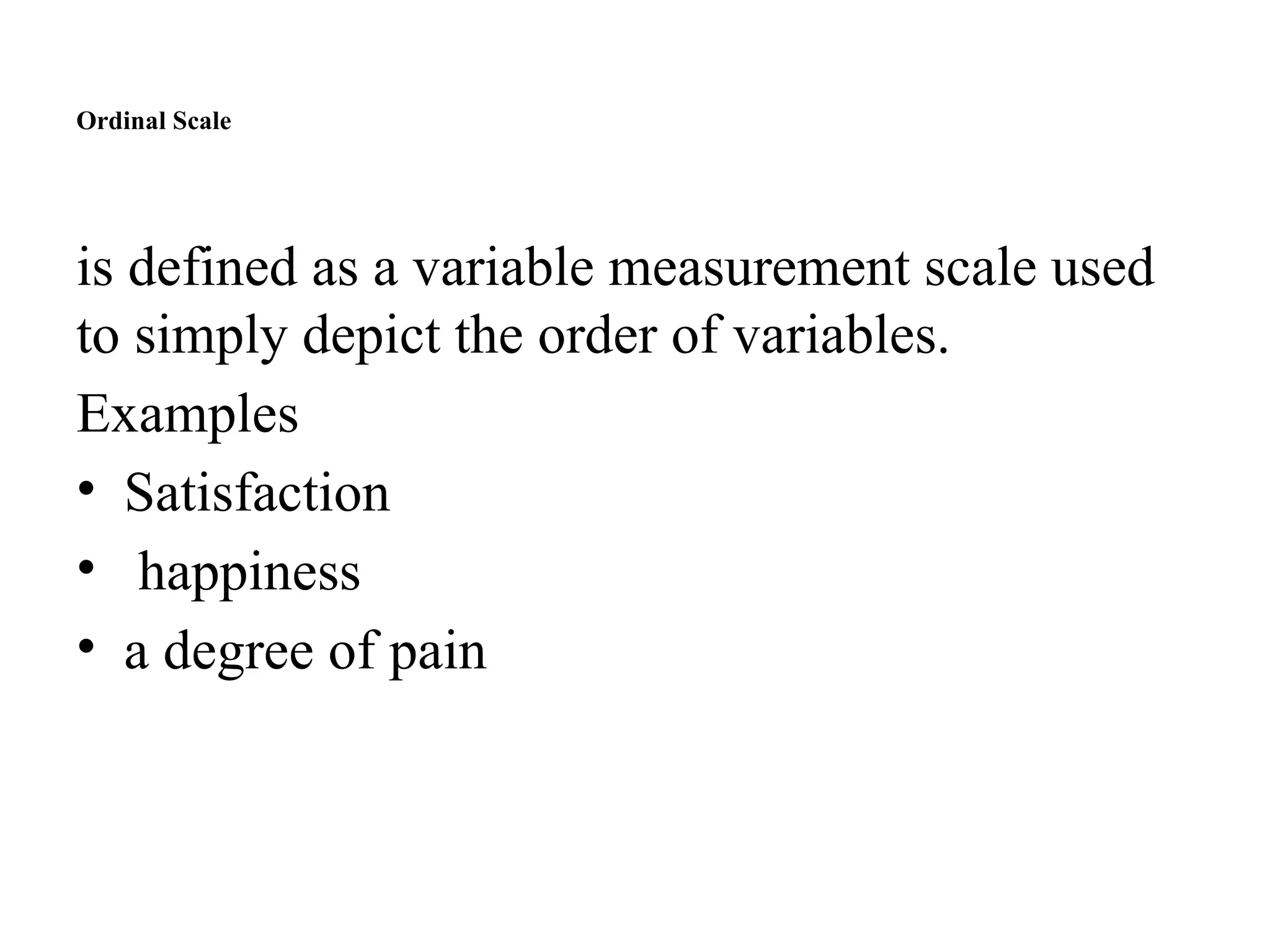Ordinal Scale
is defined as a variable measurement scale used
to simply depict the order of variables.
Examples
• Satisfaction
• happiness
• a degree of pain
 