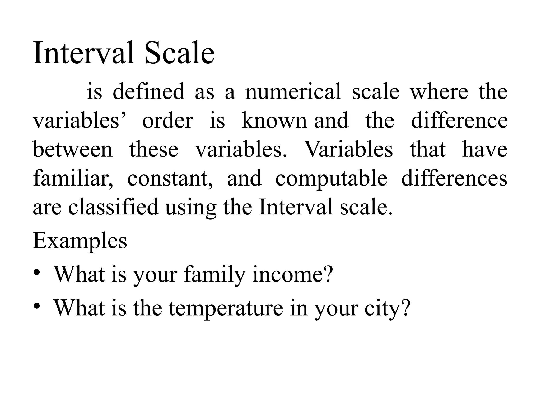 Interval Scale
is defined as a numerical scale where the
variables’ order is known and the difference
between these variables. Variables that have
familiar, constant, and computable differences
are classified using the Interval scale.
Examples
• What is your family income?
• What is the temperature in your city?
 