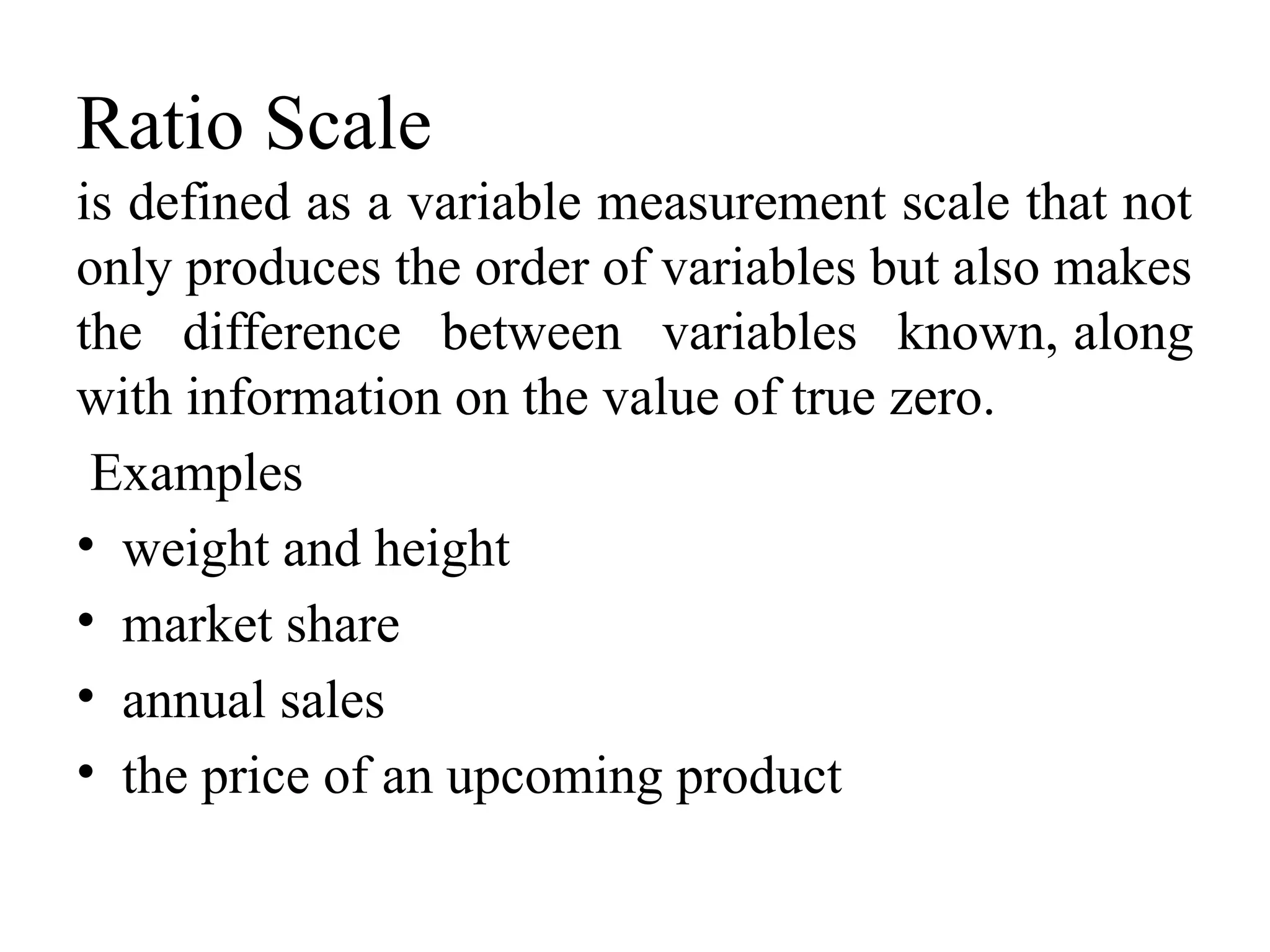 Ratio Scale
is defined as a variable measurement scale that not
only produces the order of variables but also makes
the difference between variables known, along
with information on the value of true zero.
Examples
• weight and height
• market share
• annual sales
• the price of an upcoming product
 