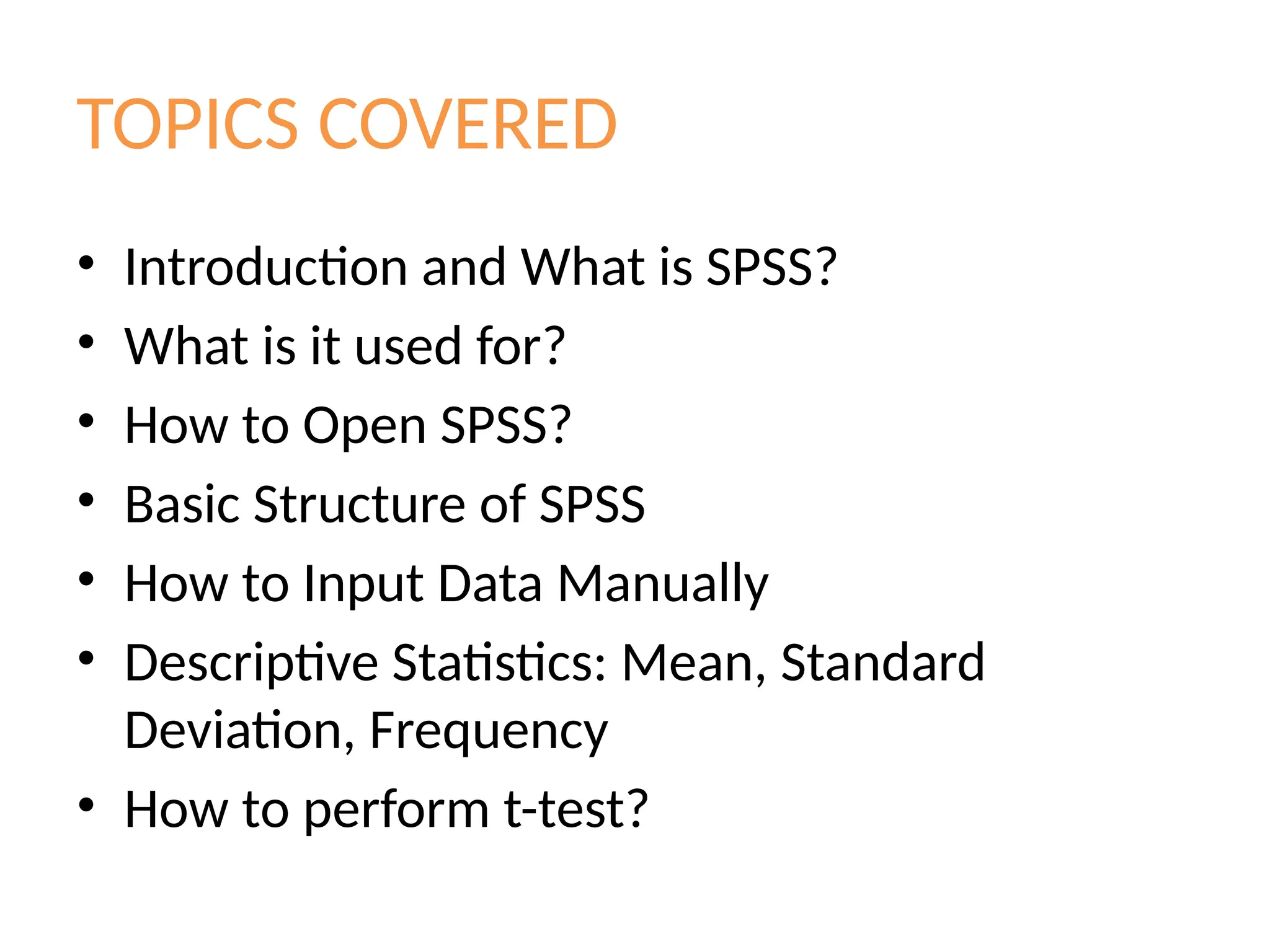 TOPICS COVERED
• Introduction and What is SPSS?
• What is it used for?
• How to Open SPSS?
• Basic Structure of SPSS
• How to Input Data Manually
• Descriptive Statistics: Mean, Standard
Deviation, Frequency
• How to perform t-test?
 