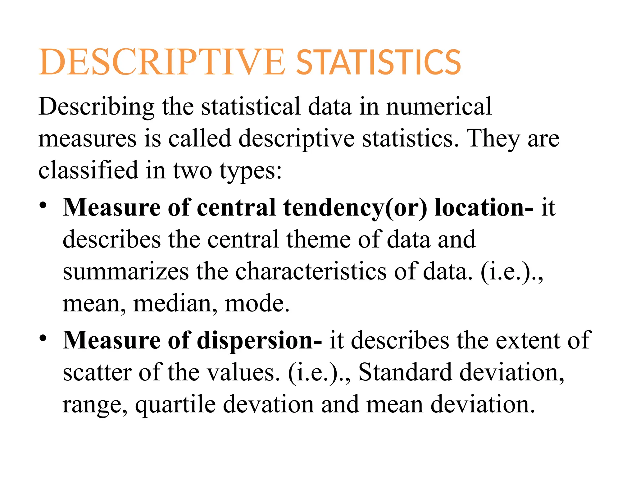 DESCRIPTIVE STATISTICS
Describing the statistical data in numerical
measures is called descriptive statistics. They are
classified in two types:
• Measure of central tendency(or) location- it
describes the central theme of data and
summarizes the characteristics of data. (i.e.).,
mean, median, mode.
• Measure of dispersion- it describes the extent of
scatter of the values. (i.e.)., Standard deviation,
range, quartile devation and mean deviation.
 