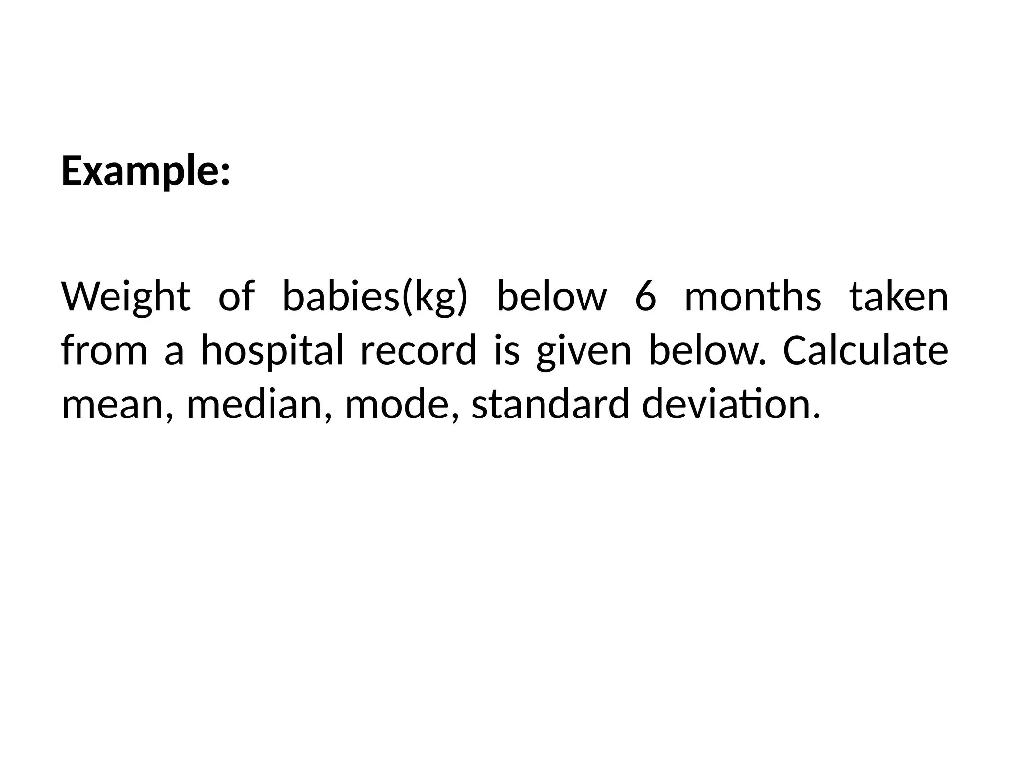 Example:
Weight of babies(kg) below 6 months taken
from a hospital record is given below. Calculate
mean, median, mode, standard deviation.
 