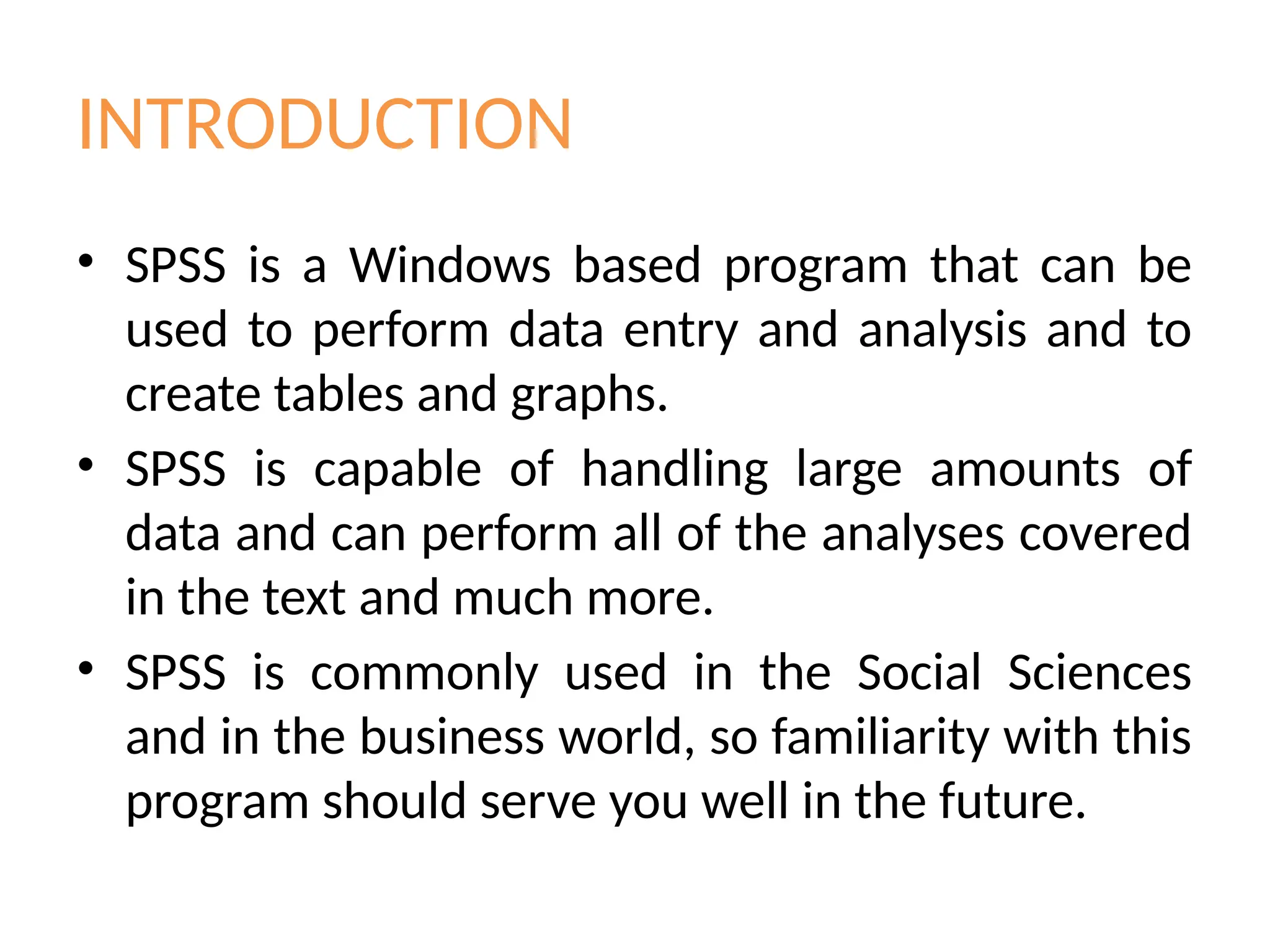INTRODUCTION
• SPSS is a Windows based program that can be
used to perform data entry and analysis and to
create tables and graphs.
• SPSS is capable of handling large amounts of
data and can perform all of the analyses covered
in the text and much more.
• SPSS is commonly used in the Social Sciences
and in the business world, so familiarity with this
program should serve you well in the future.
 