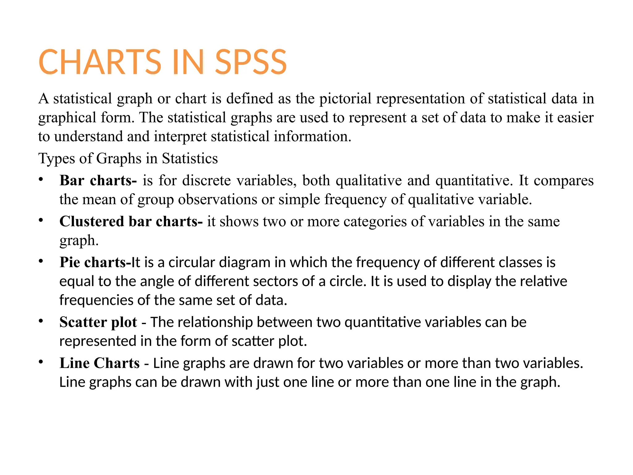 CHARTS IN SPSS
A statistical graph or chart is defined as the pictorial representation of statistical data in
graphical form. The statistical graphs are used to represent a set of data to make it easier
to understand and interpret statistical information.
Types of Graphs in Statistics
• Bar charts- is for discrete variables, both qualitative and quantitative. It compares
the mean of group observations or simple frequency of qualitative variable.
• Clustered bar charts- it shows two or more categories of variables in the same
graph.
• Pie charts-It is a circular diagram in which the frequency of different classes is
equal to the angle of different sectors of a circle. It is used to display the relative
frequencies of the same set of data.
• Scatter plot - The relationship between two quantitative variables can be
represented in the form of scatter plot.
• Line Charts - Line graphs are drawn for two variables or more than two variables.
Line graphs can be drawn with just one line or more than one line in the graph.
 