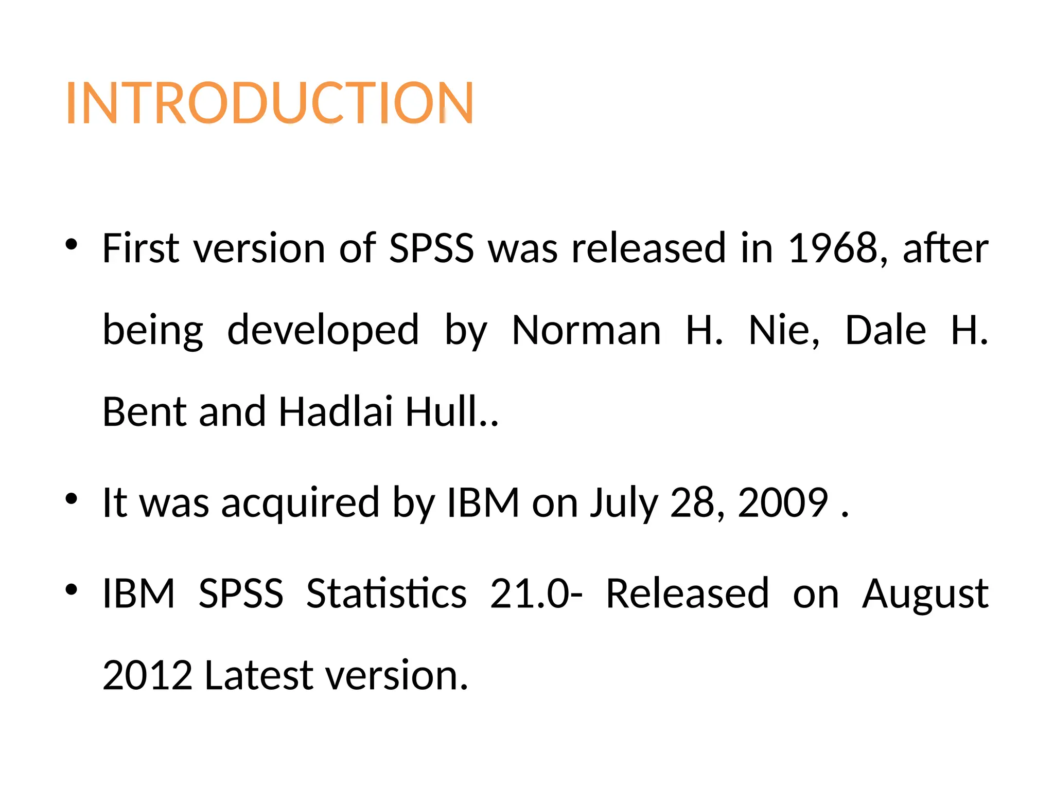 INTRODUCTION
• First version of SPSS was released in 1968, after
being developed by Norman H. Nie, Dale H.
Bent and Hadlai Hull..
• It was acquired by IBM on July 28, 2009 .
• IBM SPSS Statistics 21.0- Released on August
2012 Latest version.
 