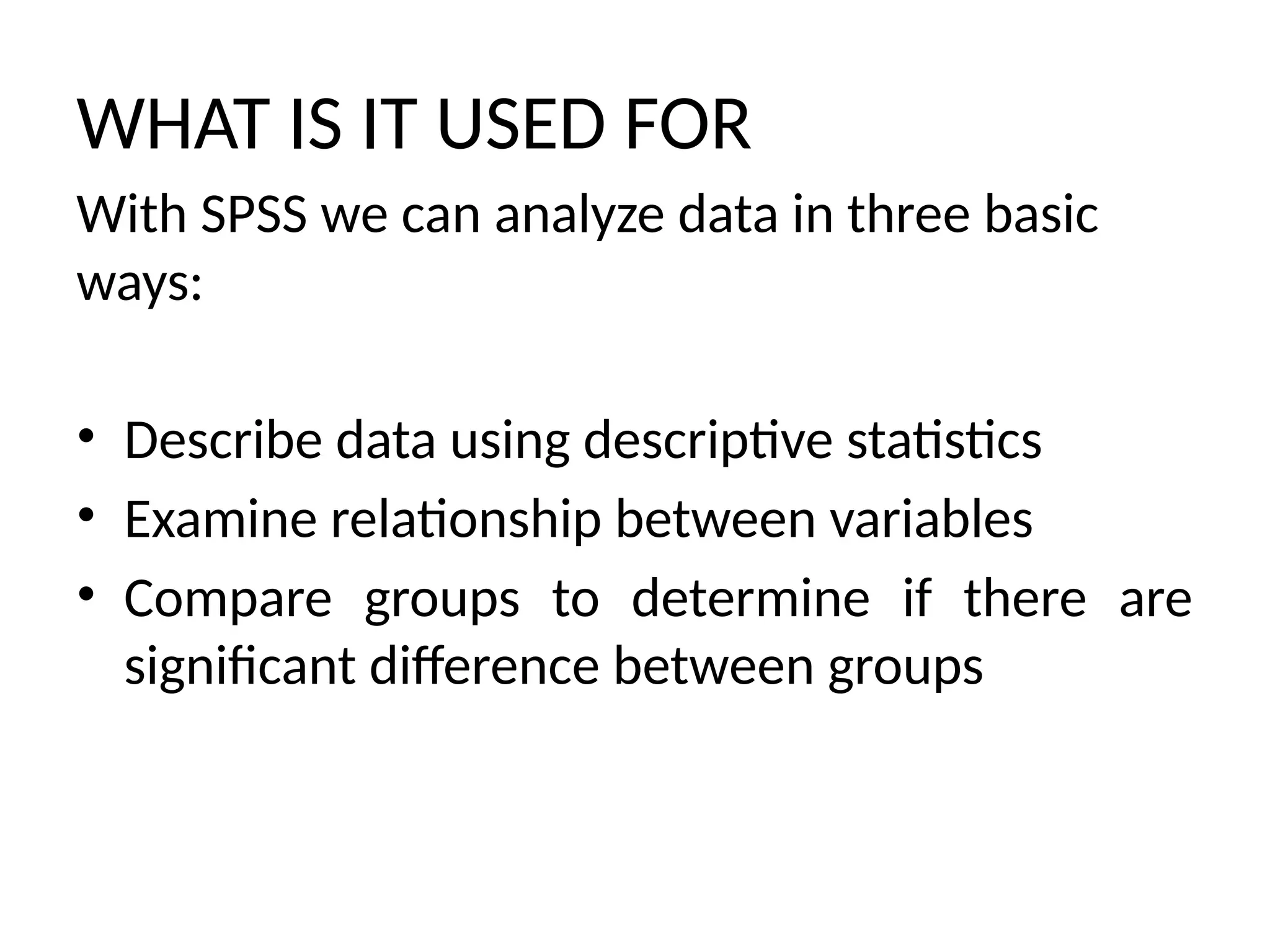 WHAT IS IT USED FOR
With SPSS we can analyze data in three basic
ways:
• Describe data using descriptive statistics
• Examine relationship between variables
• Compare groups to determine if there are
significant difference between groups
 