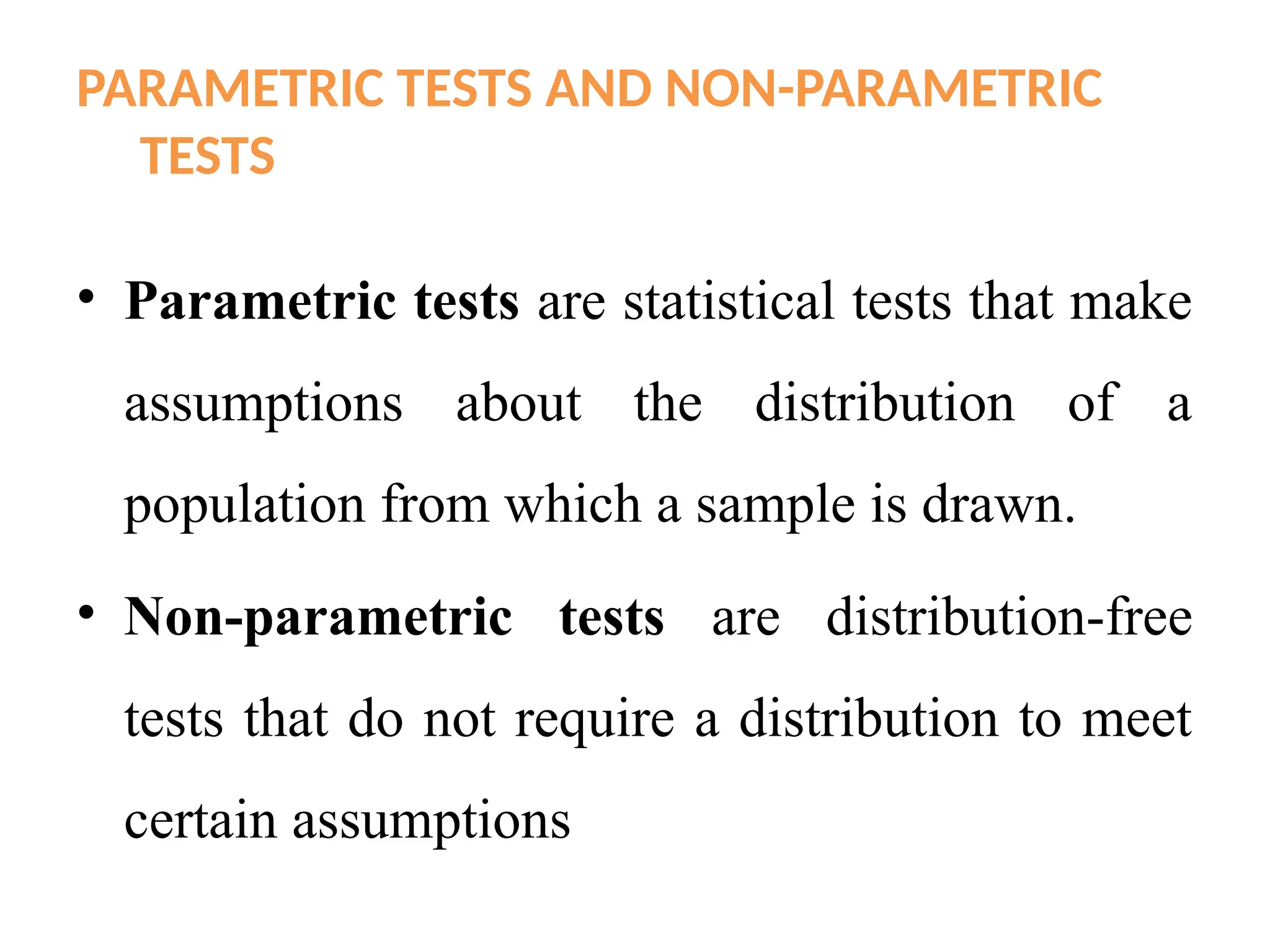 PARAMETRIC TESTS AND NON-PARAMETRIC
TESTS
• Parametric tests are statistical tests that make
assumptions about the distribution of a
population from which a sample is drawn.
• Non-parametric tests are distribution-free
tests that do not require a distribution to meet
certain assumptions
 