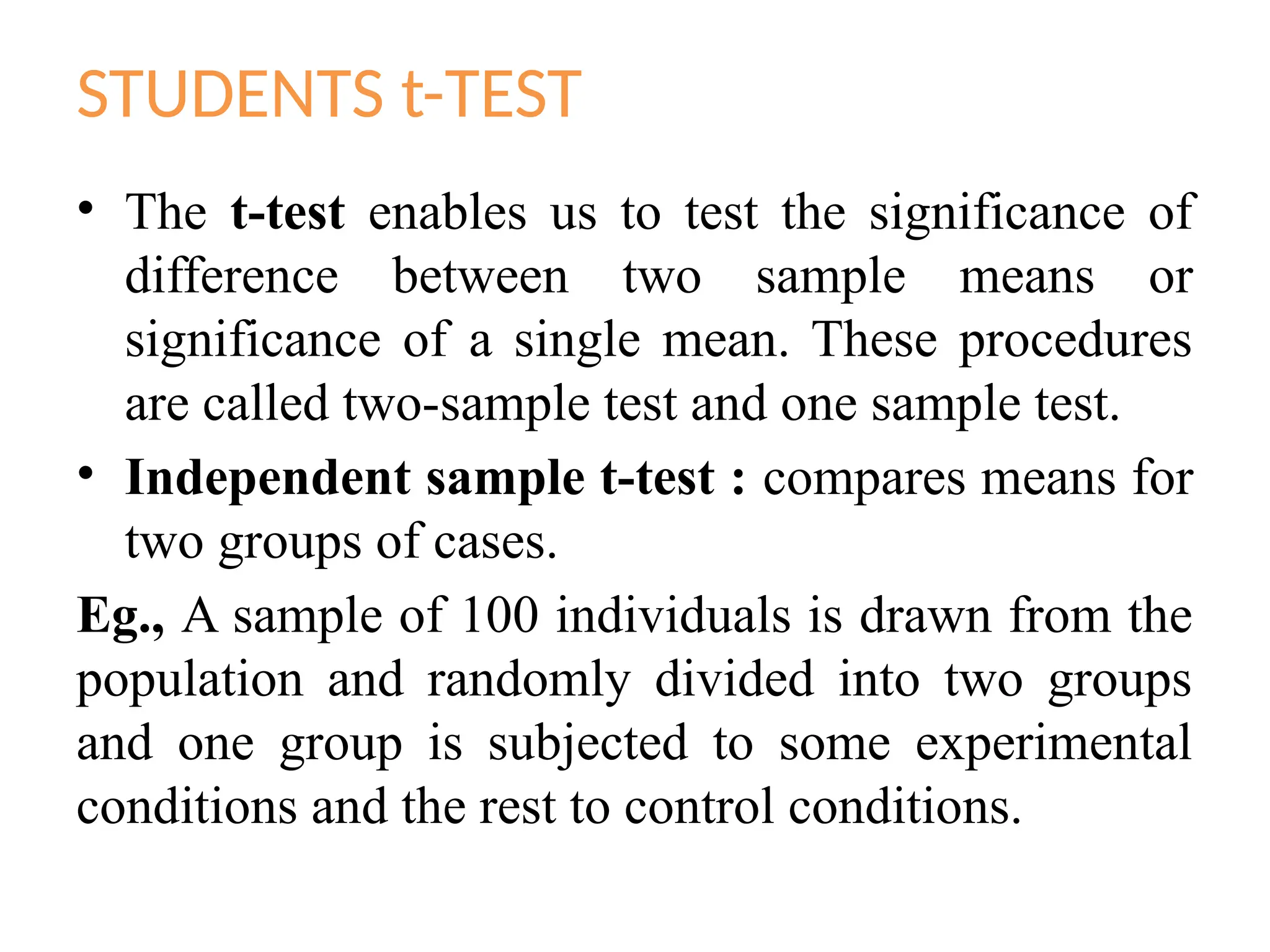 STUDENTS t-TEST
• The t-test enables us to test the significance of
difference between two sample means or
significance of a single mean. These procedures
are called two-sample test and one sample test.
• Independent sample t-test : compares means for
two groups of cases.
Eg., A sample of 100 individuals is drawn from the
population and randomly divided into two groups
and one group is subjected to some experimental
conditions and the rest to control conditions.
 