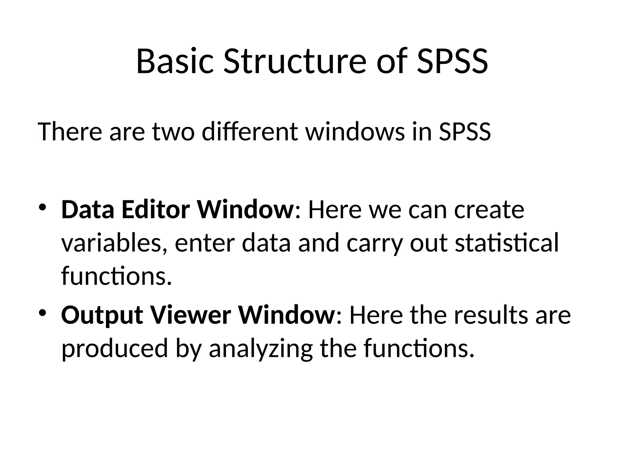 Basic Structure of SPSS
There are two different windows in SPSS
• Data Editor Window: Here we can create
variables, enter data and carry out statistical
functions.
• Output Viewer Window: Here the results are
produced by analyzing the functions.
 