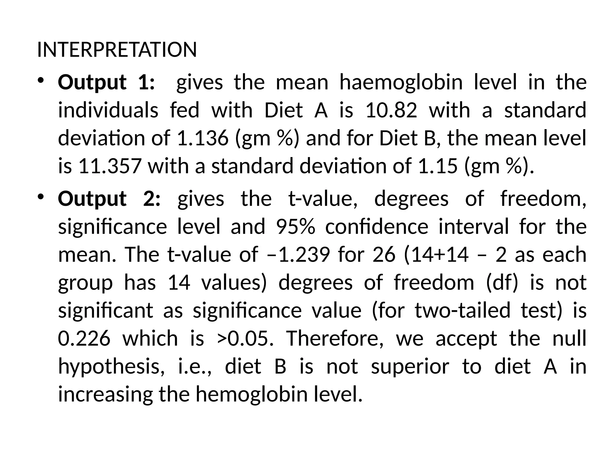 INTERPRETATION
• Output 1: gives the mean haemoglobin level in the
individuals fed with Diet A is 10.82 with a standard
deviation of 1.136 (gm %) and for Diet B, the mean level
is 11.357 with a standard deviation of 1.15 (gm %).
• Output 2: gives the t-value, degrees of freedom,
significance level and 95% confidence interval for the
mean. The t-value of –1.239 for 26 (14+14 – 2 as each
group has 14 values) degrees of freedom (df) is not
significant as significance value (for two-tailed test) is
0.226 which is >0.05. Therefore, we accept the null
hypothesis, i.e., diet B is not superior to diet A in
increasing the hemoglobin level.
 