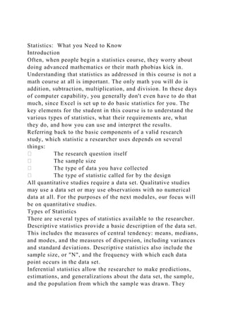 Statistics: What you Need to Know
Introduction
Often, when people begin a statistics course, they worry about
doing advanced mathematics or their math phobias kick in.
Understanding that statistics as addressed in this course is not a
math course at all is important. The only math you will do is
addition, subtraction, multiplication, and division. In these days
of computer capability, you generally don't even have to do that
much, since Excel is set up to do basic statistics for you. The
key elements for the student in this course is to understand the
various types of statistics, what their requirements are, what
they do, and how you can use and interpret the results.
Referring back to the basic components of a valid research
study, which statistic a researcher uses depends on several
things:
The research question itself
The sample size
The type of data you have collected
The type of statistic called for by the design
All quantitative studies require a data set. Qualitative studies
may use a data set or may use observations with no numerical
data at all. For the purposes of the next modules, our focus will
be on quantitative studies.
Types of Statistics
There are several types of statistics available to the researcher.
Descriptive statistics provide a basic description of the data set.
This includes the measures of central tendency: means, medians,
and modes, and the measures of dispersion, including variances
and standard deviations. Descriptive statistics also include the
sample size, or "N", and the frequency with which each data
point occurs in the data set.
Inferential statistics allow the researcher to make predictions,
estimations, and generalizations about the data set, the sample,
and the population from which the sample was drawn. They
 
