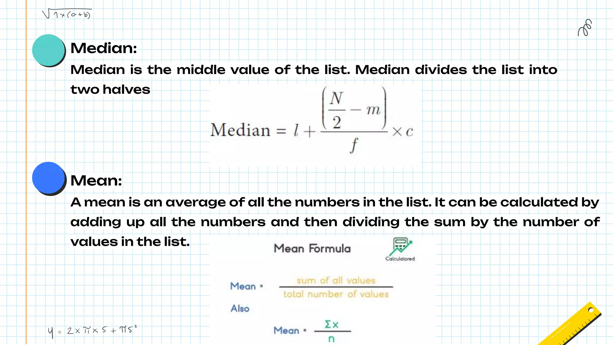 Median:
Median is the middle value of the list. Median divides the list into
two halves
Mean:
A mean is an average of all the numbers in the list. It can be calculated by
adding up all the numbers and then dividing the sum by the number of
values in the list.
 