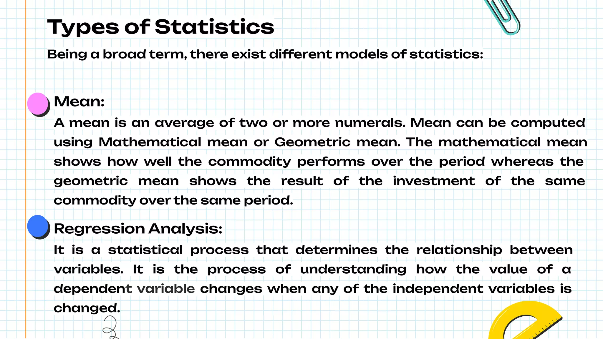 Types of Statistics
Being a broad term, there exist different models of statistics:
Mean:
A mean is an average of two or more numerals. Mean can be computed
using Mathematical mean or Geometric mean. The mathematical mean
shows how well the commodity performs over the period whereas the
geometric mean shows the result of the investment of the same
commodity over the same period.
Regression Analysis:
It is a statistical process that determines the relationship between
variables. It is the process of understanding how the value of a
dependent variable changes when any of the independent variables is
changed.
 