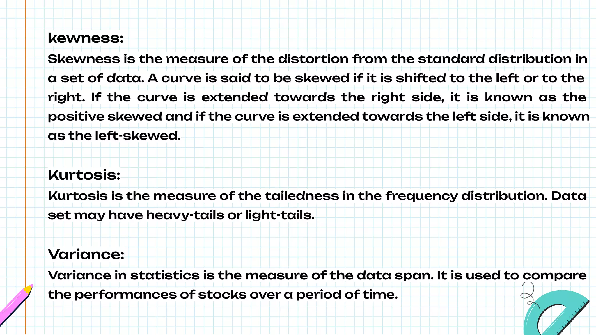kewness:
Skewness is the measure of the distortion from the standard distribution in
a set of data. A curve is said to be skewed if it is shifted to the left or to the
right. If the curve is extended towards the right side, it is known as the
positive skewed and if the curve is extended towards the left side, it is known
as the left-skewed.
Kurtosis:
Kurtosis is the measure of the tailedness in the frequency distribution. Data
set may have heavy-tails or light-tails.
Variance:
Variance in statistics is the measure of the data span. It is used to compare
the performances of stocks over a period of time.
 