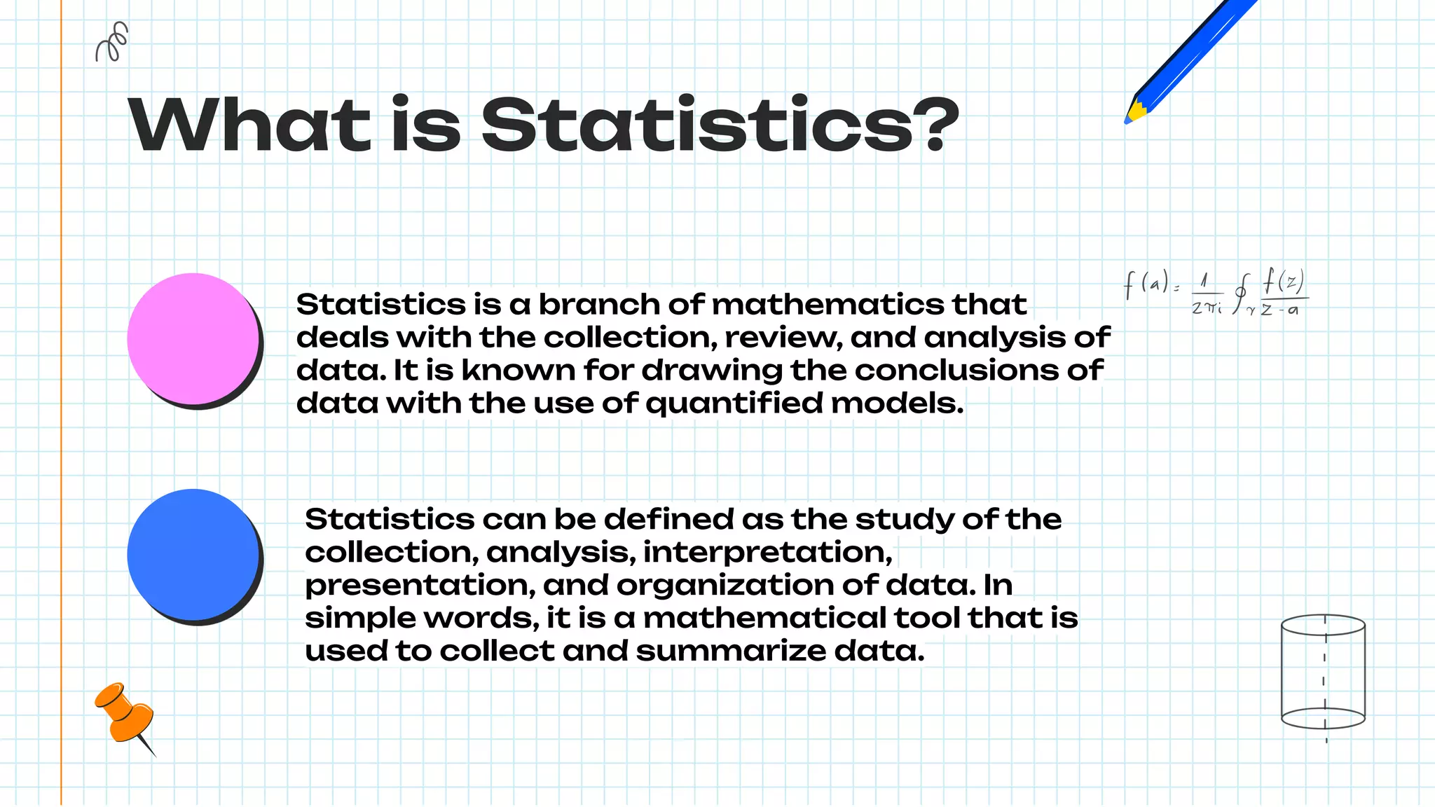 What is Statistics?
Statistics is a branch of mathematics that
deals with the collection, review, and analysis of
data. It is known for drawing the conclusions of
data with the use of quantiﬁed models.
Statistics can be deﬁned as the study of the
collection, analysis, interpretation,
presentation, and organization of data. In
simple words, it is a mathematical tool that is
used to collect and summarize data.
 